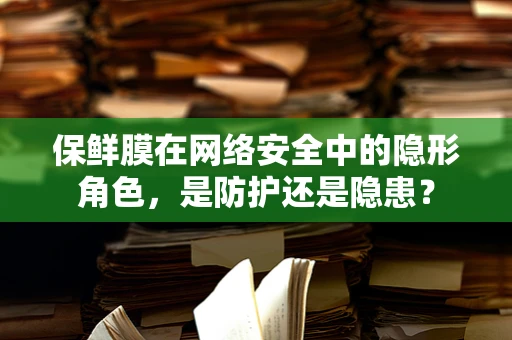 保鲜膜在网络安全中的隐形角色，是防护还是隐患？