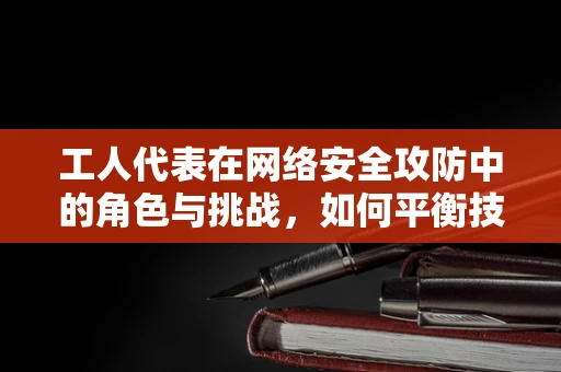 工人代表在网络安全攻防中的角色与挑战，如何平衡技术安全与员工权益？