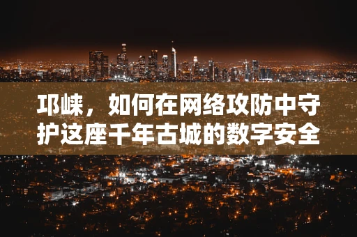 邛崃，如何在网络攻防中守护这座千年古城的数字安全？