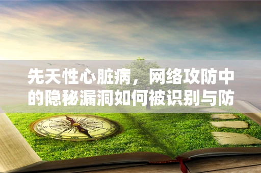 先天性心脏病，网络攻防中的隐秘漏洞如何被识别与防御？