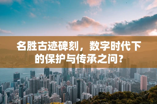 名胜古迹碑刻，数字时代下的保护与传承之问？