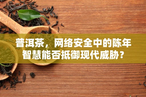 普洱茶，网络安全中的陈年智慧能否抵御现代威胁？