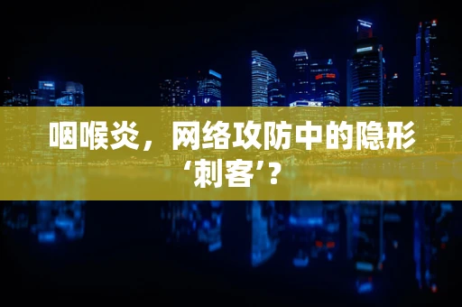 咽喉炎，网络攻防中的隐形‘刺客’？