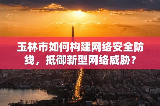 玉林市如何构建网络安全防线，抵御新型网络威胁？