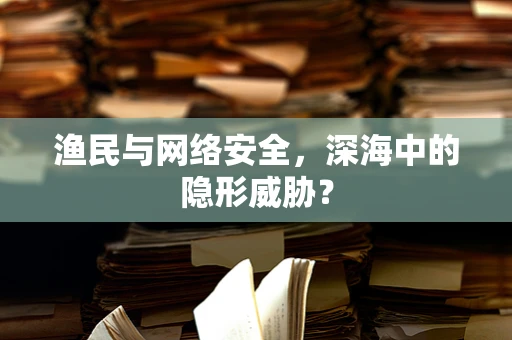 渔民与网络安全，深海中的隐形威胁？