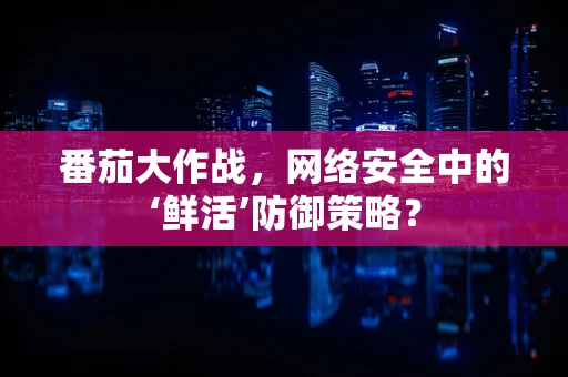 番茄大作战，网络安全中的‘鲜活’防御策略？