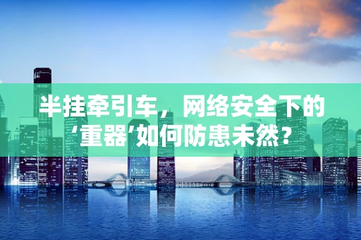 半挂牵引车，网络安全下的‘重器’如何防患未然？