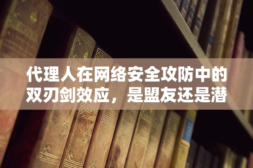 代理人在网络安全攻防中的双刃剑效应，是盟友还是潜伏的威胁？