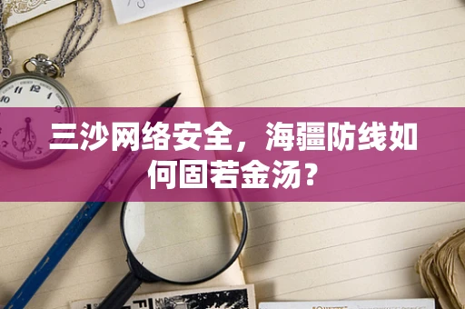 三沙网络安全，海疆防线如何固若金汤？