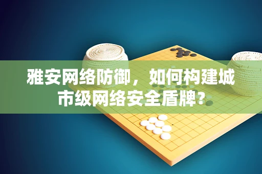 雅安网络防御，如何构建城市级网络安全盾牌？