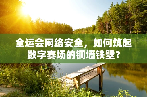 全运会网络安全，如何筑起数字赛场的铜墙铁壁？