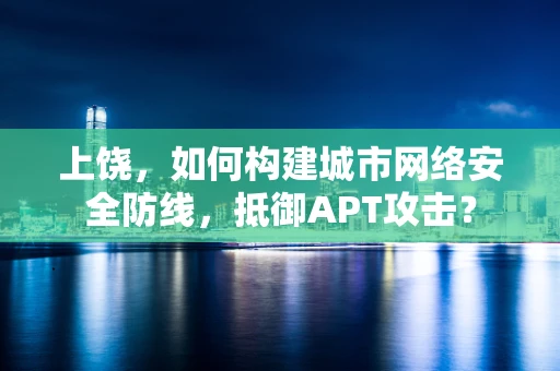 上饶，如何构建城市网络安全防线，抵御APT攻击？