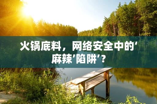 火锅底料，网络安全中的‘麻辣’陷阱’？