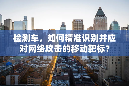 检测车，如何精准识别并应对网络攻击的移动靶标？