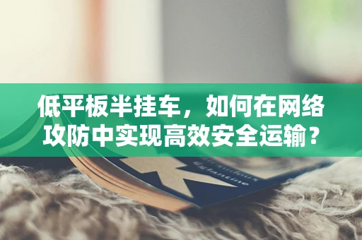 低平板半挂车，如何在网络攻防中实现高效安全运输？