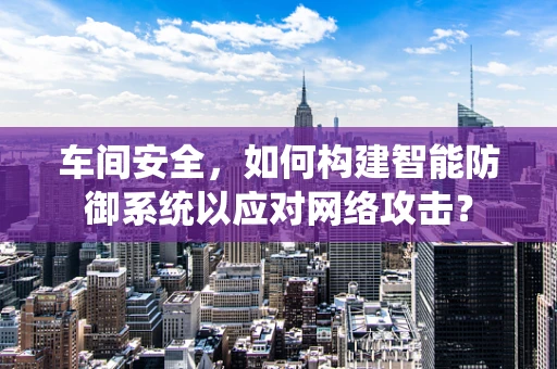 车间安全，如何构建智能防御系统以应对网络攻击？