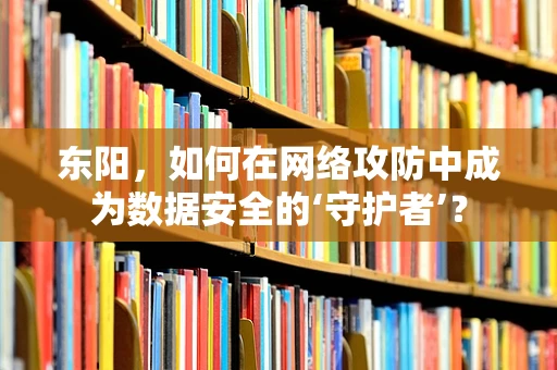 东阳，如何在网络攻防中成为数据安全的‘守护者’？