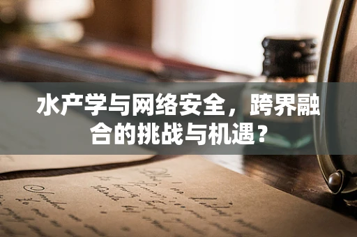 水产学与网络安全，跨界融合的挑战与机遇？