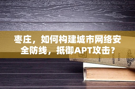 枣庄，如何构建城市网络安全防线，抵御APT攻击？