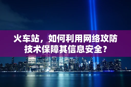 火车站，如何利用网络攻防技术保障其信息安全？