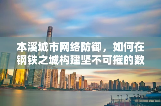 本溪城市网络防御，如何在钢铁之城构建坚不可摧的数字防线？