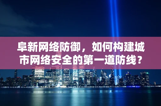 阜新网络防御，如何构建城市网络安全的第一道防线？