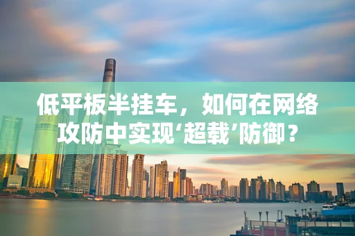 低平板半挂车，如何在网络攻防中实现‘超载’防御？