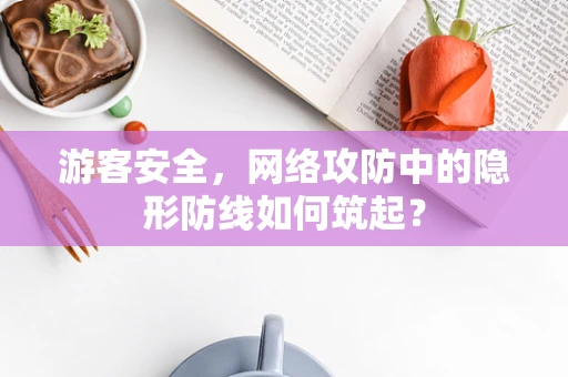 游客安全，网络攻防中的隐形防线如何筑起？