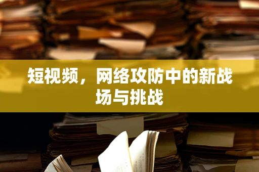 短视频，网络攻防中的新战场与挑战