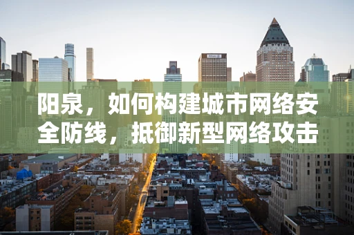 阳泉，如何构建城市网络安全防线，抵御新型网络攻击？