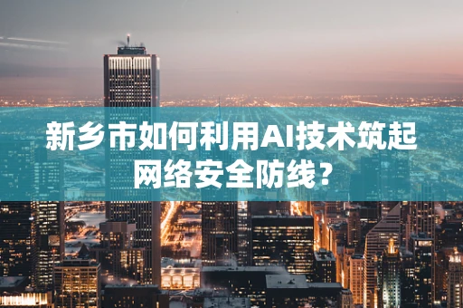 新乡市如何利用AI技术筑起网络安全防线？