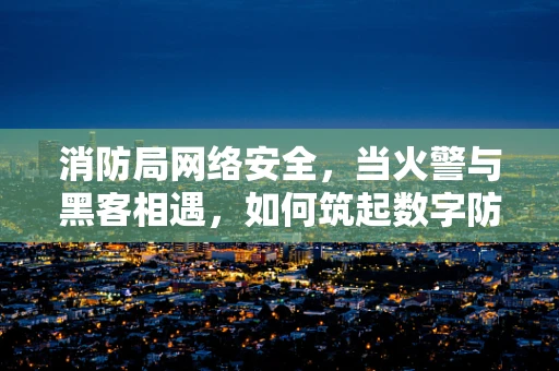 消防局网络安全，当火警与黑客相遇，如何筑起数字防线？