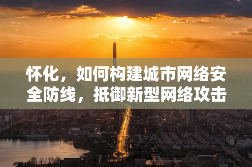 怀化，如何构建城市网络安全防线，抵御新型网络攻击？