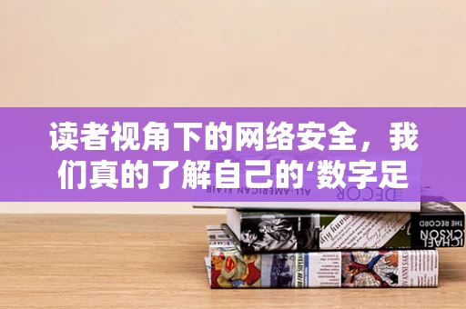 读者视角下的网络安全，我们真的了解自己的‘数字足迹’吗？