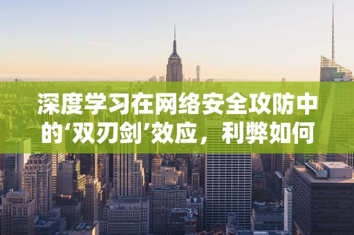 深度学习在网络安全攻防中的‘双刃剑’效应，利弊如何平衡？