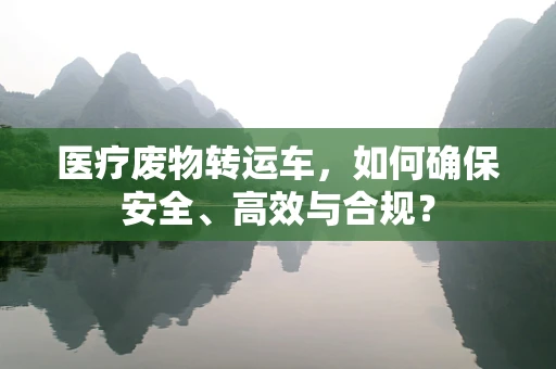 医疗废物转运车，如何确保安全、高效与合规？