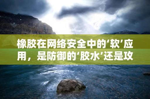 橡胶在网络安全中的‘软’应用，是防御的‘胶水’还是攻击的‘软肋’？