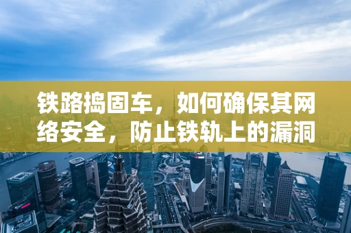 铁路捣固车，如何确保其网络安全，防止铁轨上的漏洞？