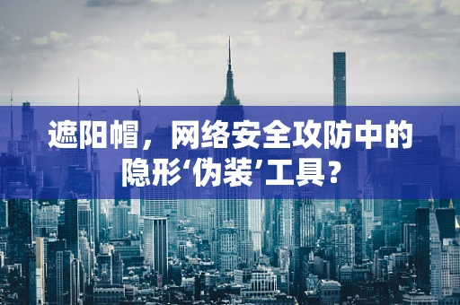 遮阳帽，网络安全攻防中的隐形‘伪装’工具？