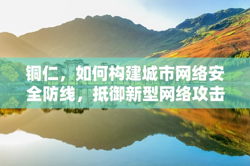 铜仁，如何构建城市网络安全防线，抵御新型网络攻击？