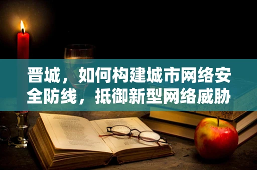 晋城，如何构建城市网络安全防线，抵御新型网络威胁？