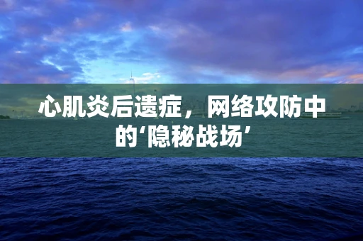 心肌炎后遗症，网络攻防中的‘隐秘战场’