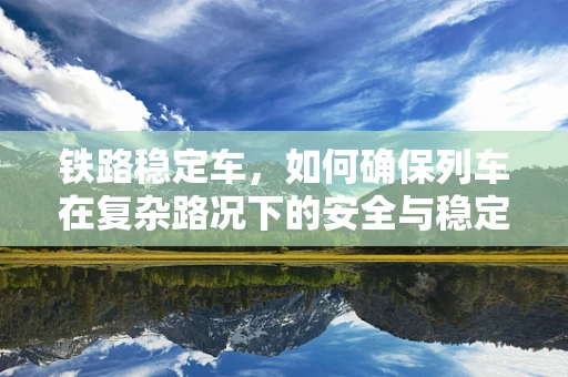 铁路稳定车，如何确保列车在复杂路况下的安全与稳定？