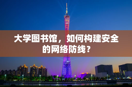 大学图书馆，如何构建安全的网络防线？