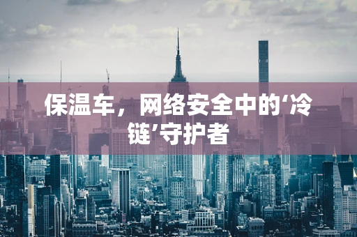 保温车，网络安全中的‘冷链’守护者