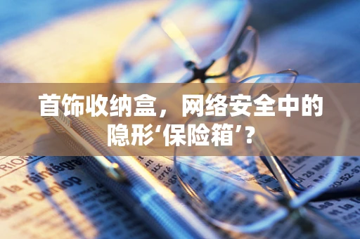 首饰收纳盒，网络安全中的隐形‘保险箱’？