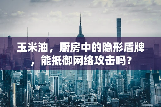 玉米油，厨房中的隐形盾牌，能抵御网络攻击吗？