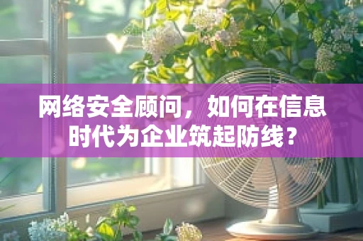 网络安全顾问，如何在信息时代为企业筑起防线？