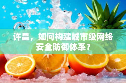 许昌，如何构建城市级网络安全防御体系？