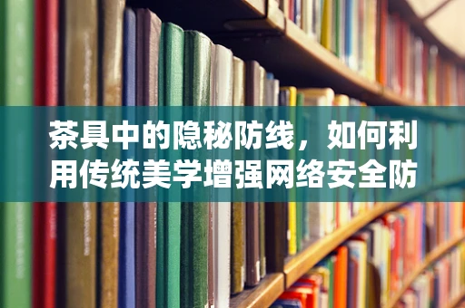 茶具中的隐秘防线，如何利用传统美学增强网络安全防御？